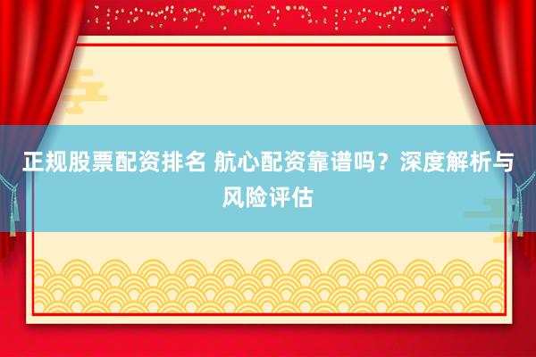正规股票配资排名 航心配资靠谱吗？深度解析与风险评估