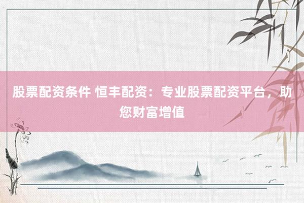 股票配资条件 恒丰配资：专业股票配资平台，助您财富增值
