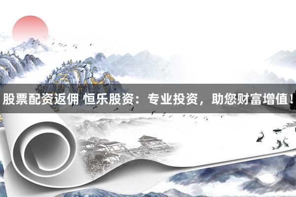 股票配资返佣 恒乐股资：专业投资，助您财富增值！