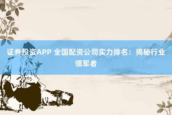 证券投资APP 全国配资公司实力排名：揭秘行业领军者