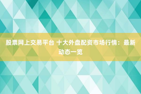 股票网上交易平台 十大外盘配资市场行情：最新动态一览
