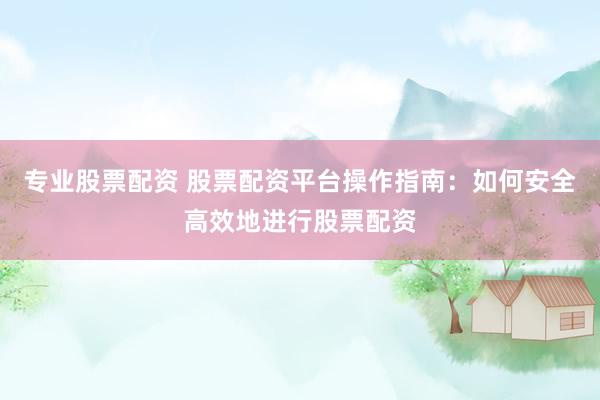 专业股票配资 股票配资平台操作指南：如何安全高效地进行股票配资