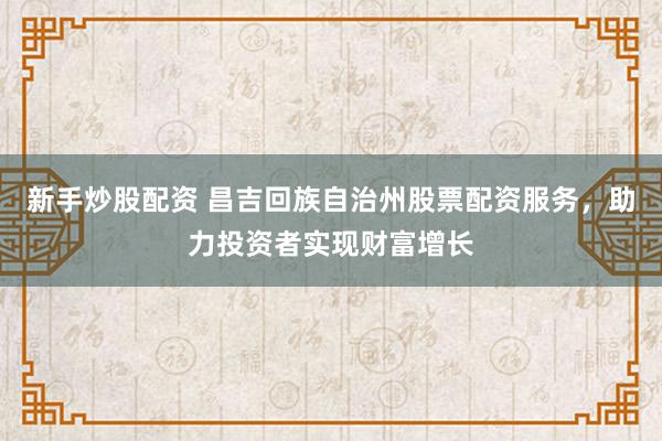 新手炒股配资 昌吉回族自治州股票配资服务，助力投资者实现财富增长