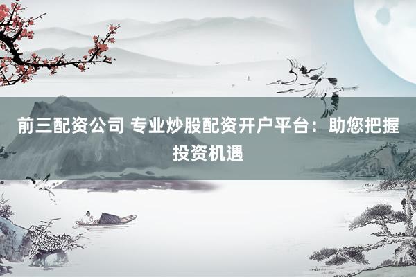 前三配资公司 专业炒股配资开户平台：助您把握投资机遇