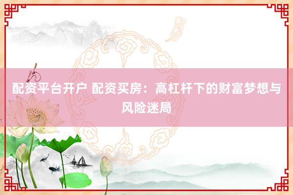 配资平台开户 配资买房:高杠杆下的财富梦想与风险迷局