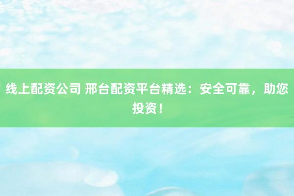 线上配资公司 邢台配资平台精选:安全可靠,助您投资!