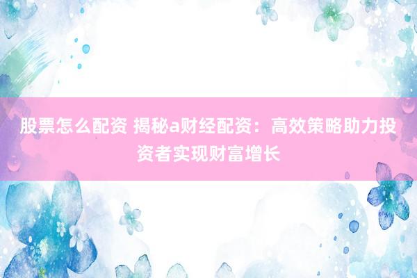 股票怎么配资 揭秘a财经配资:高效策略助力投资者实现财富增长