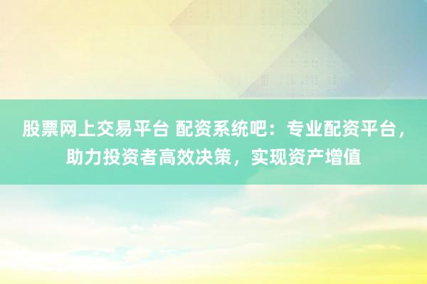 股票网上交易平台 配资系统吧:专业配资平台,助力投资者高效决策,实现资产增值