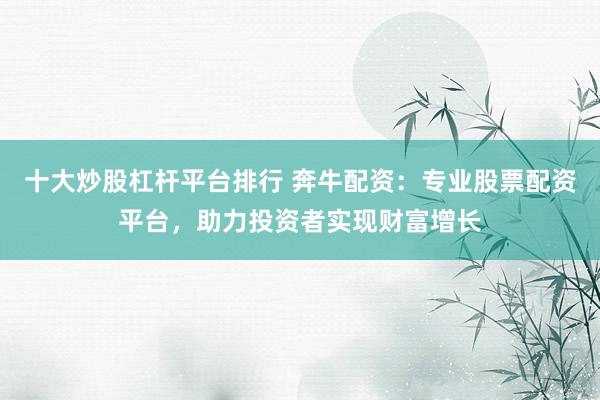 十大炒股杠杆平台排行 奔牛配资:专业股票配资平台,助力投资者实现财富增长