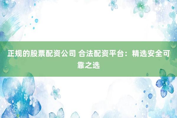 正规的股票配资公司 合法配资平台：精选安全可靠之选