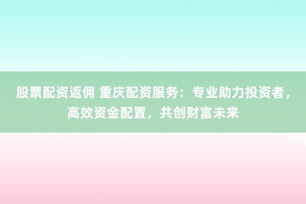 股票配资返佣 重庆配资服务:专业助力投资者,高效资金配置,共创财富未来