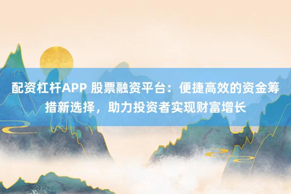 配资杠杆APP 股票融资平台:便捷高效的资金筹措新选择,助力投资者实现财富增长