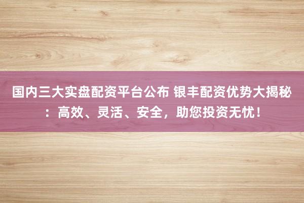 国内三大实盘配资平台公布 银丰配资优势大揭秘：高效、灵活、安全，助您投资无忧！