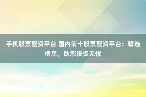 手机股票配资平台 国内前十股票配资平台：精选榜单，助您投资无忧