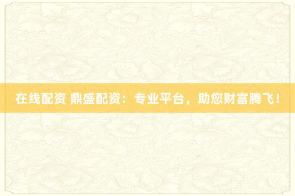 在线配资 鼎盛配资：专业平台，助您财富腾飞！