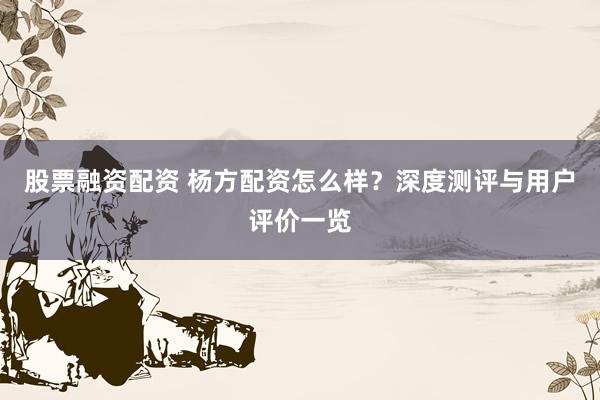 股票融资配资 杨方配资怎么样？深度测评与用户评价一览