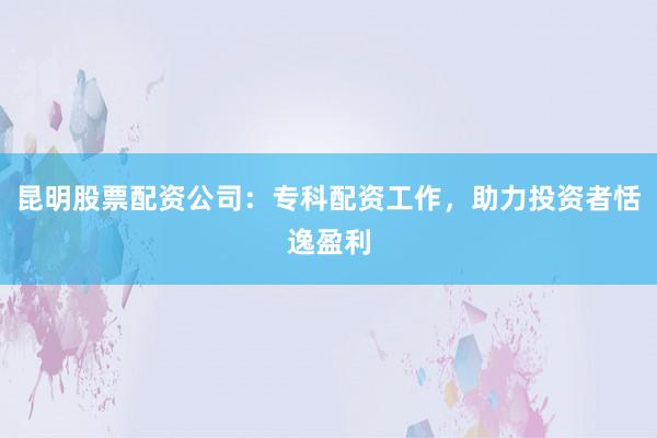 昆明股票配资公司:专科配资工作,助力投资者恬逸盈利