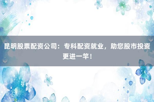 昆明股票配资公司：专科配资就业，助您股市投资更进一竿！