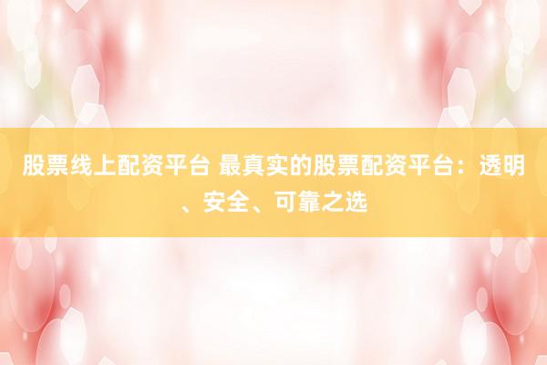股票线上配资平台 最真实的股票配资平台：透明、安全、可靠之选