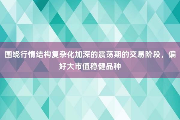 围绕行情结构复杂化加深的震荡期的交易阶段，偏好大市值稳健品种