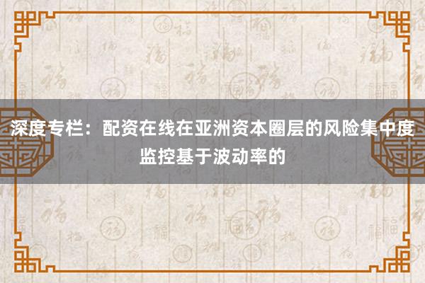 深度专栏:配资在线在亚洲资本圈层的风险集中度监控基于波动率的