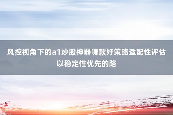 风控视角下的a1炒股神器哪款好策略适配性评估以稳定性优先的路