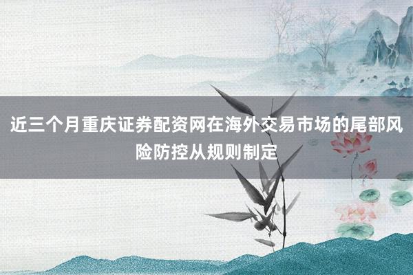 近三个月重庆证券配资网在海外交易市场的尾部风险防控从规则制定