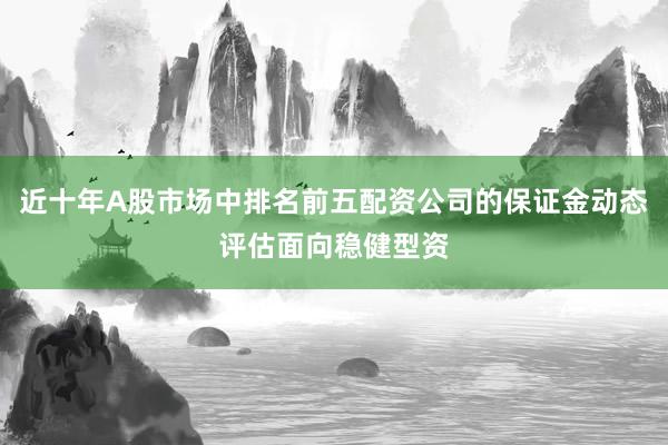 近十年A股市场中排名前五配资公司的保证金动态评估面向稳健型资