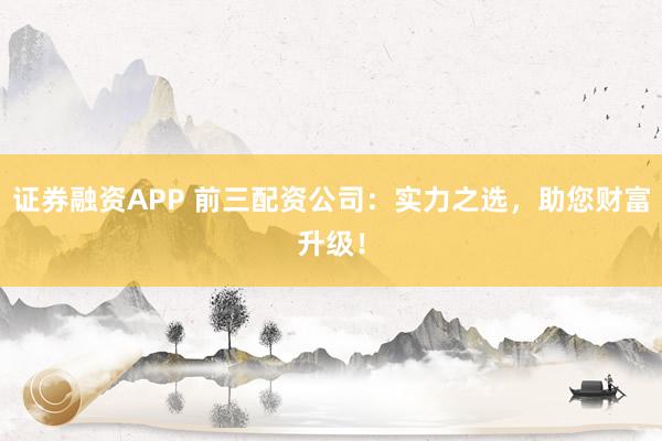 证券融资APP 前三配资公司:实力之选,助您财富升级!