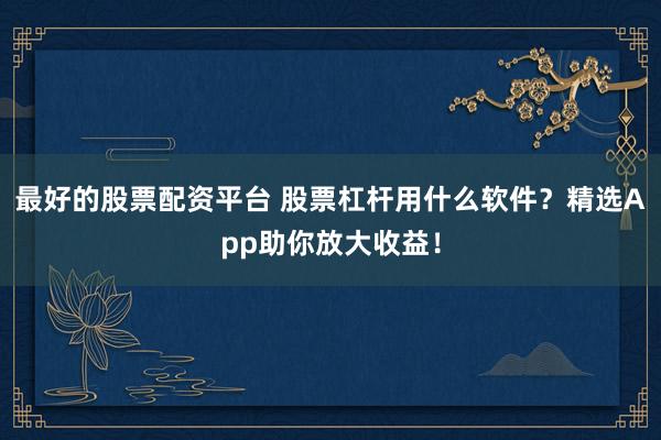 最好的股票配资平台 股票杠杆用什么软件?精选App助你放大收益!