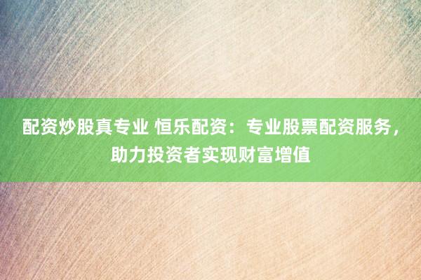 配资炒股真专业 恒乐配资:专业股票配资服务,助力投资者实现财富增值