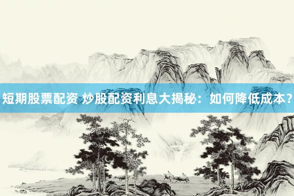 短期股票配资 炒股配资利息大揭秘:如何降低成本?