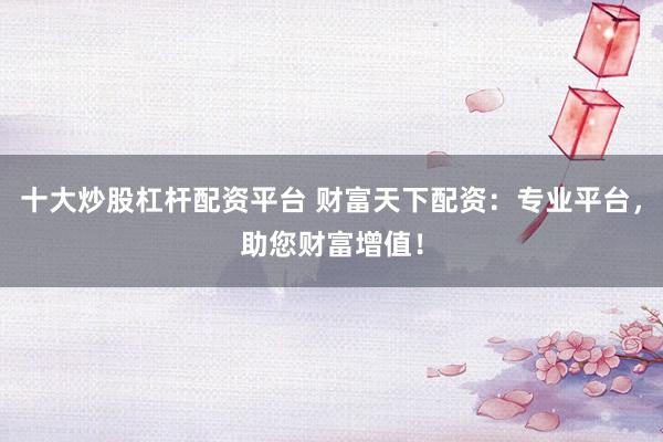 十大炒股杠杆配资平台 财富天下配资:专业平台,助您财富增值!