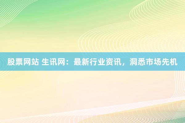 股票网站 生讯网:最新行业资讯,洞悉市场先机