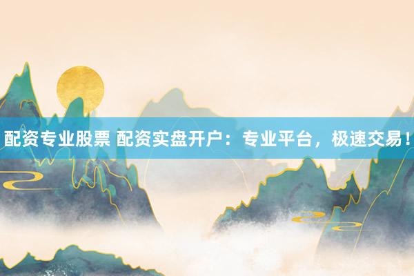 配资专业股票 配资实盘开户：专业平台，极速交易！