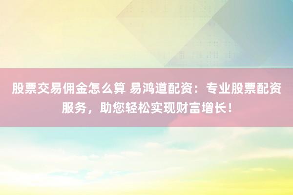 股票交易佣金怎么算 易鸿道配资：专业股票配资服务，助您轻松实现财富增长！