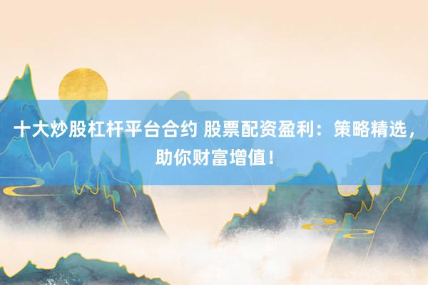 十大炒股杠杆平台合约 股票配资盈利：策略精选，助你财富增值！