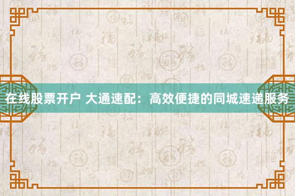 在线股票开户 大通速配：高效便捷的同城速递服务