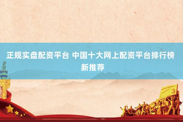正规实盘配资平台 中国十大网上配资平台排行榜  新推荐