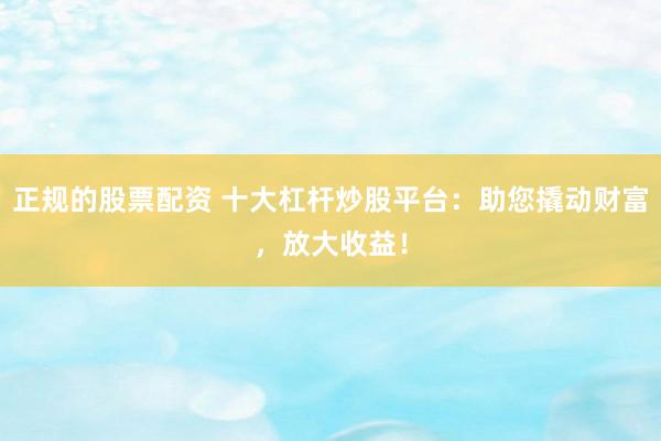 正规的股票配资 十大杠杆炒股平台：助您撬动财富，放大收益！