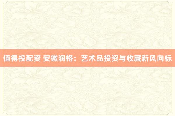 值得投配资 安徽润格：艺术品投资与收藏新风向标