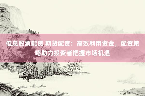 低息股票配资 期货配资：高效利用资金，配资策略助力投资者把握市场机遇