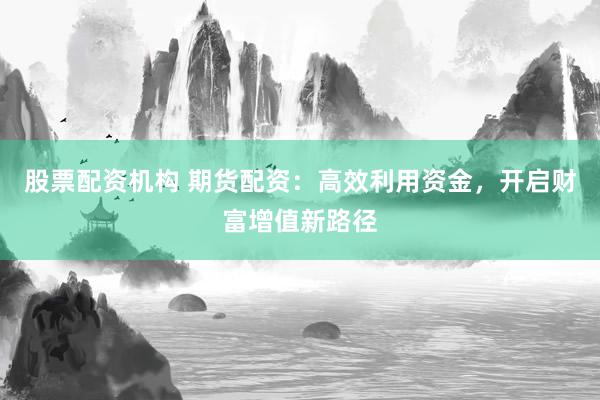 股票配资机构 期货配资：高效利用资金，开启财富增值新路径