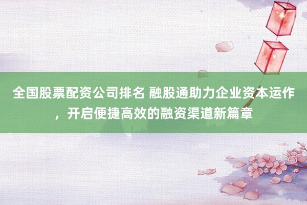 全国股票配资公司排名 融股通助力企业资本运作，开启便捷高效的融资渠道新篇章