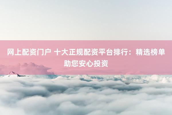网上配资门户 十大正规配资平台排行：精选榜单助您安心投资