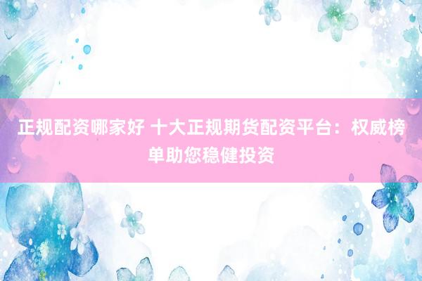 正规配资哪家好 十大正规期货配资平台：权威榜单助您稳健投资