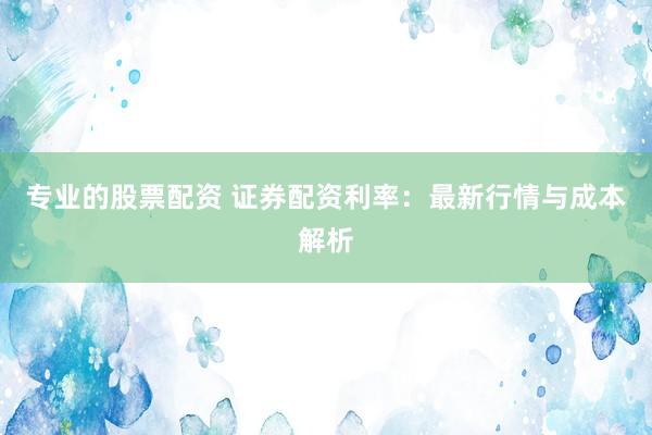 专业的股票配资 证券配资利率：最新行情与成本解析