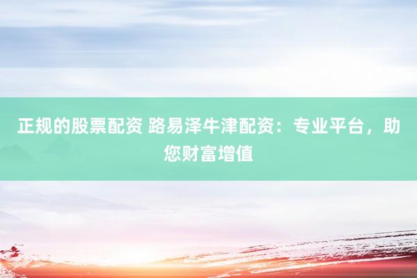 正规的股票配资 路易泽牛津配资：专业平台，助您财富增值