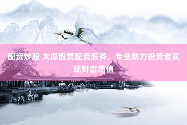 配资炒股 太原股票配资服务，专业助力投资者实现财富增值