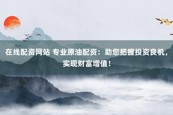 在线配资网站 专业原油配资：助您把握投资良机，实现财富增值！
